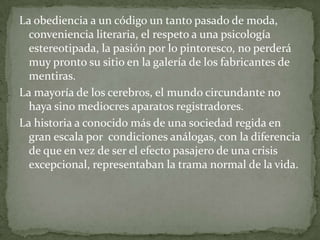 La obediencia a un código un tanto pasado de moda,
conveniencia literaria, el respeto a una psicología
estereotipada, la pasión por lo pintoresco, no perderá
muy pronto su sitio en la galería de los fabricantes de
mentiras.
La mayoría de los cerebros, el mundo circundante no
haya sino mediocres aparatos registradores.
La historia a conocido más de una sociedad regida en
gran escala por condiciones análogas, con la diferencia
de que en vez de ser el efecto pasajero de una crisis
excepcional, representaban la trama normal de la vida.

 
