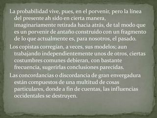 La probabilidad vive, pues, en el porvenir, pero la línea
del presente ah sido en cierta manera,
imaginariamente retirada hacia atrás, de tal modo que
es un porvenir de antaño construido con un fragmento
de lo que actualmente es, para nosotros, el pasado.
Los copistas corregían, a veces, sus modelos; aun
trabajando independientemente unos de otros, ciertas
costumbres comunes debieran, con bastante
frecuencia, sugerirlas conclusiones parecidas.
Las concordancias o discordancia de gran envergadura
están compuestos de una multitud de cosas
particulares, donde a fin de cuentas, las influencias
occidentales se destruyen.

 