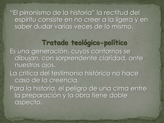 “El pirronismo de la historia” la rectitud del
espíritu consiste en no creer a la ligera y en
saber dudar varias veces de lo mismo.

Tratado teológico-político
Es una generación, cuyos contornos se
dibujan, con sorprendente claridad, ante
nuestros ojos.
La critica del testimonio histórico no hace
caso de la creencia.
Para la historia, el peligro de una cima entre
la preparación y la obra tiene doble
aspecto.

 