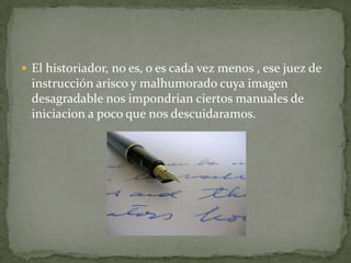  El historiador, no es, o es cada vez menos , ese juez de

instrucción arisco y malhumorado cuya imagen
desagradable nos impondrian ciertos manuales de
iniciacion a poco que nos descuidaramos.

 