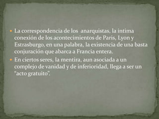  La correspondencia de los anarquistas, la intima

conexión de los acontecimientos de Paris, Lyon y
Estrasburgo, en una palabra, la existencia de una basta
conjuración que abarca a Francia entera.
 En ciertos seres, la mentira, aun asociada a un
complejo de vanidad y de inferioridad, llega a ser un
“acto gratuito”.

 