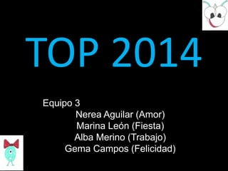 TOP 2014
Equipo 3
Nerea Aguilar (Amor)
Marina León (Fiesta)
Alba Merino (Trabajo)
Gema Campos (Felicidad)

 