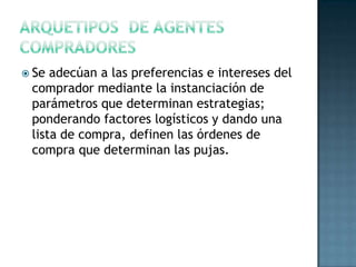  Se adecúan a las preferencias e intereses del
comprador mediante la instanciación de
parámetros que determinan estrategias;
ponderando factores logísticos y dando una
lista de compra, definen las órdenes de
compra que determinan las pujas.
 