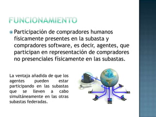  Participación de compradores humanos
físicamente presentes en la subasta y
compradores software, es decir, agentes, que
participan en representación de compradores
no presenciales físicamente en las subastas.
La ventaja añadida de que los
agentes pueden estar
participando en las subastas
que se lleven a cabo
simultáneamente en las otras
subastas federadas.
 