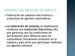  Federación de subastas electrónicas y
arquetipos de agentes compradores.
 La federación de subastas se implementa
mediante una Institución Electrónica (IE),
que garantiza que las condiciones de
participación sean idénticas para los
compradores físicamente presentes en la
subasta y para otros que participan mediante
sus agentes software.
 