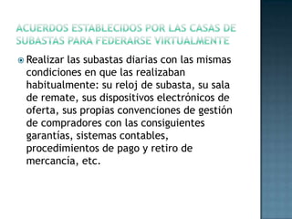  Realizar las subastas diarias con las mismas
condiciones en que las realizaban
habitualmente: su reloj de subasta, su sala
de remate, sus dispositivos electrónicos de
oferta, sus propias convenciones de gestión
de compradores con las consiguientes
garantías, sistemas contables,
procedimientos de pago y retiro de
mercancía, etc.
 