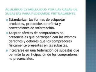  Estandarizar las formas de etiquetar
productos, protocolos de oferta y
convenciones de información.
 Aceptar ofertas de compradores no
presenciales que participan con los mismos
derechos y deberes que los compradores
físicamente presentes en las subastas.
 Integrarse en una federación de subastas que
permite la participación de los compradores
no presenciales.
 