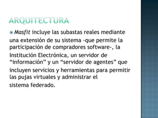  Masfit incluye las subastas reales mediante
una extensión de su sistema -que permite la
participación de compradores software-, la
Institución Electrónica, un servidor de
“información” y un “servidor de agentes” que
incluyen servicios y herramientas para permitir
las pujas virtuales y administrar el
sistema federado.
 