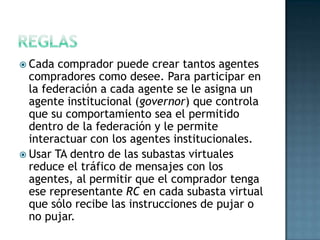  Cada comprador puede crear tantos agentes
compradores como desee. Para participar en
la federación a cada agente se le asigna un
agente institucional (governor) que controla
que su comportamiento sea el permitido
dentro de la federación y le permite
interactuar con los agentes institucionales.
 Usar TA dentro de las subastas virtuales
reduce el tráfico de mensajes con los
agentes, al permitir que el comprador tenga
ese representante RC en cada subasta virtual
que sólo recibe las instrucciones de pujar o
no pujar.
 