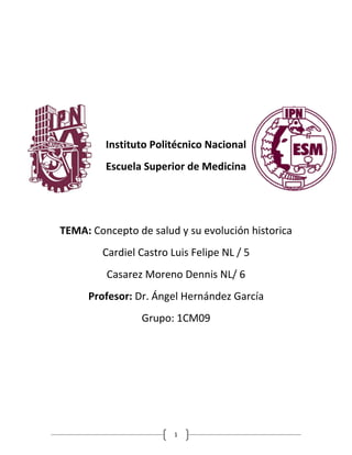 Instituto Politécnico Nacional 
Escuela Superior de Medicina 
TEMA: Concepto de salud y su evolución historica 
Cardiel Castro Luis Felipe NL / 5 
Casarez Moreno Dennis NL/ 6 
Profesor: Dr. Ángel Hernández García 
Grupo: 1CM09 
1 
 