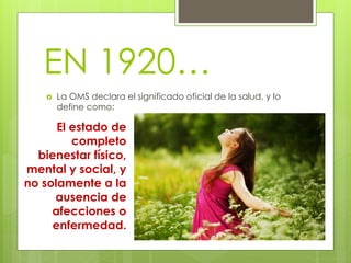 EN 1920… 
 La OMS declara el significado oficial de la salud, y lo 
define como: 
El estado de 
completo 
bienestar físico, 
mental y social, y 
no solamente a la 
ausencia de 
afecciones o 
enfermedad. 
 