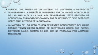 • CUANDO DOS PARTES DE UN MATERIAL SE MANTIENEN A DIFERENTES 
TEMPERATURAS, LA ENERGÍA SE TRANSFIERE POR COLISIONES MOLECULARES 
DE LAS MAS ALTA A LA MAS ALTA TEMPERATURA. ESTE PROCESO DE 
CONDUCCIÓN ES FAVORECIDO TAMBIÉN POR EL MOVIMIENTO DE ELECTRONES 
LIBRES EN EL INTERIOR DE LA SUSTANCIA. 
• LA MAYORÍA DE LOS METALES SON EFICIENTES CONDUCTORES DEL CALOR 
PORQUE TIENEN CIERTO NUMERO DE ELECTRONES LIBRES QUE PUEDEN 
DISTRIBUIR CALOR, ADEMÁS DE LOS QUE SE PROPAGAN POR AGITACIÓN 
MOLECULAR. 
 