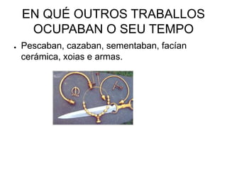 EN QUÉ OUTROS TRABALLOS 
OCUPABAN O SEU TEMPO 
● Pescaban, cazaban, sementaban, facían 
cerámica, xoias e armas. 
 