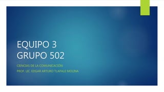 EQUIPO 3 
GRUPO 502 
CIENCIAS DE LA COMUNICACIÓN 
PROF. LIC. EDGAR ARTURO TLAPALE MOLINA 
