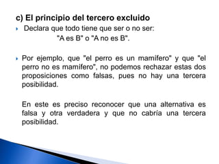 c) El principio del tercero excluido
 Declara que todo tiene que ser o no ser:
"A es B" o "A no es B".
 Por ejemplo, que "el perro es un mamífero" y que "el
perro no es mamífero", no podemos rechazar estas dos
proposiciones como falsas, pues no hay una tercera
posibilidad.
En este es preciso reconocer que una alternativa es
falsa y otra verdadera y que no cabría una tercera
posibilidad.
 