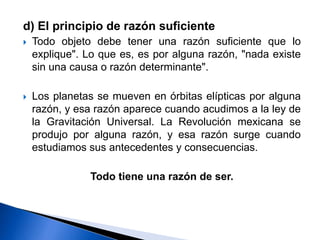 d) El principio de razón suficiente
 Todo objeto debe tener una razón suficiente que lo
explique". Lo que es, es por alguna razón, "nada existe
sin una causa o razón determinante".
 Los planetas se mueven en órbitas elípticas por alguna
razón, y esa razón aparece cuando acudimos a la ley de
la Gravitación Universal. La Revolución mexicana se
produjo por alguna razón, y esa razón surge cuando
estudiamos sus antecedentes y consecuencias.
Todo tiene una razón de ser.
 