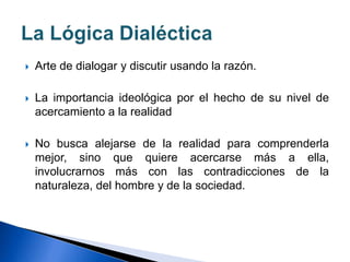  Arte de dialogar y discutir usando la razón.
 La importancia ideológica por el hecho de su nivel de
acercamiento a la realidad
 No busca alejarse de la realidad para comprenderla
mejor, sino que quiere acercarse más a ella,
involucrarnos más con las contradicciones de la
naturaleza, del hombre y de la sociedad.
 