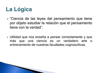  “Ciencia de las leyes del pensamiento que tiene
por objeto estudiar la relación que el pensamiento
tiene con la verdad”.
 Utilidad que nos enseña a pensar correctamente y que
más que una ciencia es un verdadero arte o
entrenamiento de nuestras facultades cognoscitivas.
 