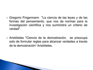  Gregorio Fingermann "La ciencia de las leyes y de las
formas del pensamiento, que nos da normas para la
investigación científica y nos suministra un criterio de
verdad".
 Aristóteles "Ciencia de la demostración, se preocupa
solo de formular reglas para alcanzar verdades a través
de la demostración“ Aristóteles.
 