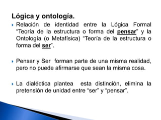Lógica y ontología.
 Relación de identidad entre la Lógica Formal
“Teoría de la estructura o forma del pensar” y la
Ontología (o Metafísica) “Teoría de la estructura o
forma del ser”.
 Pensar y Ser forman parte de una misma realidad,
pero no puede afirmarse que sean la misma cosa.
 La dialéctica plantea esta distinción, elimina la
pretensión de unidad entre “ser” y “pensar”.
 