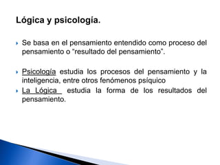 Lógica y psicología.
 Se basa en el pensamiento entendido como proceso del
pensamiento o “resultado del pensamiento”.
 Psicología estudia los procesos del pensamiento y la
inteligencia, entre otros fenómenos psíquico
 La Lógica estudia la forma de los resultados del
pensamiento.
 