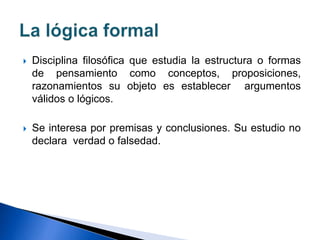  Disciplina filosófica que estudia la estructura o formas
de pensamiento como conceptos, proposiciones,
razonamientos su objeto es establecer argumentos
válidos o lógicos.
 Se interesa por premisas y conclusiones. Su estudio no
declara verdad o falsedad.
 
