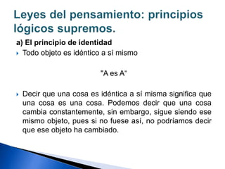 a) El principio de identidad
 Todo objeto es idéntico a sí mismo
"A es A“
 Decir que una cosa es idéntica a sí misma significa que
una cosa es una cosa. Podemos decir que una cosa
cambia constantemente, sin embargo, sigue siendo ese
mismo objeto, pues si no fuese así, no podríamos decir
que ese objeto ha cambiado.
 
