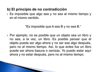 b) El principio de no contradicción
 Es imposible que algo sea y no sea al mismo tiempo y
en el mismo sentido.
"Es imposible que A sea B y no sea B.“
 Por ejemplo, no es posible que un objeto sea un libro y
no sea, a la vez, un libro. Es posible pensar que el
objeto pueda ser algo ahora y no ser ese algo después,
pero no al mismo tiempo. Así, lo que antes fue un libro
puede ser ahora basura o cenizas. Yo puedo estar aquí
ahora y no estar después, pero no al mismo tiempo.
 