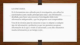 LA ENCUESTA
Es la herramienta mas utilizada para la investigación, esta utiliza los
cuestionarios como medio principal para tener una información
detallada, para hacer una encuesta el investigador debe tener
información indispensable y que las preguntas sean comprendidas
Una de las técnicas para las encuestas es que se adaptan a cualquier
tipo de información y población ya que nos permiten recuperar
información de lo que a vivido el encuestado y con ellas obtenemos
mucha información en un tiempo corto .
 