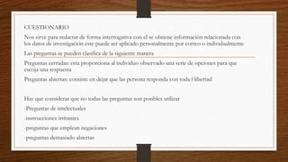 CUESTIONARIO
Nos sirve para redactar de forma interrogativa con el se obtiene información relacionada con
los datos de investigación este puede ser aplicado personalmente por correo o individualmente
Las preguntas se pueden clasifica de la siguiente manera
Preguntas cerradas: esta proporciona al individuo observado una serie de opciones para que
escoja una respuesta
Preguntas abiertas: consiste en dejar que las persona responda con toda l libertad
Hay que considerar que no todas las preguntas son posibles utilizar
-Preguntas de intelectuales
-instrucciones irritantes
-preguntas que emplean negaciones
-preguntas demasiado abiertas
 