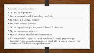 Para elaborar un cuestionario :
 no mas de 30 preguntas
 Las preguntas deben de ir cerradas y numéricas
 Se redacte con lenguaje sencillo
 De forma concreta y precisa
 No hacer preguntas que obliguen a esfuerzos de memoria
 No hacer preguntas indiscretas
 Que no levanten prejuicios en los encuestados
 Evitar estimulado respuestas condicionadas es el caso de preguntas que
presentan varias respuestas alternativas y una de ella va unida a un objetivo tan
altruista que difícilmente uno puede negarse.
 