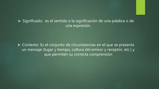 Significado: es el sentido o la significación de una palabra o de
una expresión.
 Contexto: Es el conjunto de circunstancias en el que se presenta
un mensaje (lugar y tiempo, cultura del emisor y receptor, etc.) y
que permiten su correcta comprensión
 