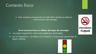 Contexto físico
 Este contexto corresponde al medio físico donde se realiza la
comunicación del mensaje.
En el contexto físico se utilizan dos tipos de mensajes:
 Los signos lingüísticos.-esto es las palabras y enunciados.
 Los no lingüísticos.- se refiere a los símbolos o iconos que representan al
objeto referido.
 