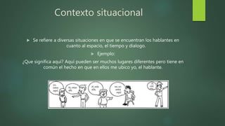 Contexto situacional
 Se refiere a diversas situaciones en que se encuentran los hablantes en
cuanto al espacio, el tiempo y dialogo.
 Ejemplo:
¿Que significa aquí? Aquí pueden ser muchos lugares diferentes pero tiene en
común el hecho en que en ellos me ubico yo, el hablante.
 