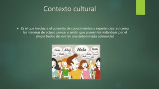Contexto cultural
 Es el que involucra el conjunto de conocimientos y experiencias, así como
las maneras de actuar, pensar y sentir, que poseen los individuos por el
simple hecho de vivir en una determinada comunidad
 