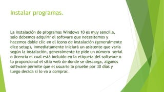 Instalar programas.
La instalación de programas Windows 10 es muy sencilla,
solo debemos adquirir el software que necesitemos y
hacemos doble clic en el icono de instalación (generalmente
dice setup), inmediatamente iniciará un asistente que varía
según la instalación, generalmente te pide un número serial
o licencia el cual está incluido en la etiqueta del software o
lo proporcional el sitio web de donde se descarga, algunos
software permite que el usuario lo pruebe por 30 días y
luego decida si lo va a comprar.
 