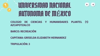 UNIVERSIDAD NACIONAL
AUTONOMA DE MÉXICO
COLEGIO DE CIENCIAS Y HUMANIDADES PLANTEL (1)
AZCAPOTZALCO
BARCO: RECREACIÓN
CAPITANA: GRISELDA ELIZABETH HERNANDEZ
TRIPULACIÓN: 3
 
