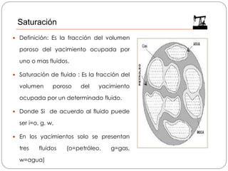  Definición: Es la fracción del volumen
poroso del yacimiento ocupada por
uno o mas fluidos.
 Saturación de fluido : Es la fracción del
volumen poroso del yacimiento
ocupada por un determinado fluido.
 Donde Si de acuerdo al fluido puede
ser i=o, g, w.
 En los yacimientos solo se presentan
tres fluidos (o=petróleo, g=gas,
w=agua)
Saturación
 