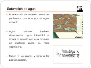  Es la fracción del volumen poroso del
yacimiento ocupada por el agua
connata.
 Agua connata: también
denominada agua intersticial o
innata es aquella que esta presente
en cualquier punto de todo
yacimiento.
 Rodea a los granos y llena a los
pequeños poros.
Saturación de agua
 
