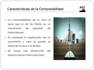 La compresibilidad de la roca al
igual que la de los fluidos es un
mecanismo de expulsión de
hidrocarburos.
 Al comenzar la explotación de un
yacimiento y caer la presión se
expande la roca y los fluidos.
 Se causa una disminución del
espacio poroso interconectado.
Características de la Compresibilidad
 