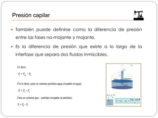  También puede definirse como la diferencia de presión
entre las fases no-mojante y mojante.
 Es la diferencia de presión que existe a lo largo de la
interfase que separa dos fluidos inmiscibles.
Presión capilar
 