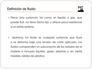  Física: Una sustancia, tal como un líquido o gas, que
puede fluir, no tiene forma fija, y ofrece poca resistencia
a un estrés externo.
 Química: Un fluido es cualquier sustancia que fluye
o se deforma bajo una tensión de corte aplicada. Los
fluidos comprenden un subconjunto de los estados de la
materia e incluyen líquidos, gases, plasmas y, en cierta
medida, sólidos de plástico
Definición de fluido:
 
