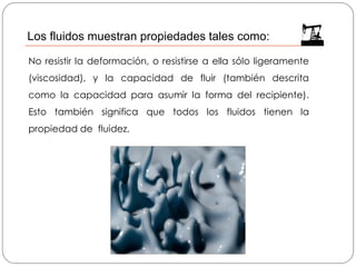 No resistir la deformación, o resistirse a ella sólo ligeramente
(viscosidad), y la capacidad de fluir (también descrita
como la capacidad para asumir la forma del recipiente).
Esto también significa que todos los fluidos tienen la
propiedad de fluidez.
Los fluidos muestran propiedades tales como:
 