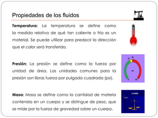 Temperatura: La temperatura se define como
la medida relativa de qué tan caliente o fría es un
material. Se puede utilizar para predecir la dirección
que el calor será transferido.
Presión: La presión se define como la fuerza por
unidad de área. Las unidades comunes para la
presión son libras fuerza por pulgada cuadrada (psi).
Masa: Masa se define como la cantidad de materia
contenida en un cuerpo y se distingue de peso, que
se mide por la fuerza de gravedad sobre un cuerpo.
Propiedades de los fluidos
 