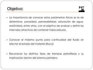  La importancia de conocer estos parámetros físicos es la de
determinar, porosidad, permeabilidad, saturación de agua,
resistividad, entre otros, con el objetivo de evaluar y definir los
intervalos atractivos de contener hidrocarburos.
 Conocer el máximo punto para continuidad del fluido sin
afectar el estado del material (Roca)
 Reconocer los distintos tipos de trampas petrolíferas y su
implicación dentro del sistema petrolero.
Objetivo:
 