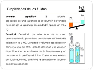 Volumen específico: El volumen
específico de una sustancia es el volumen por unidad
de masa de la sustancia. Las unidades típicas son m3 /
kg.
Densidad: Densidad, por otro lado, es la masa
de una sustancia por unidad de volumen. Las unidades
típicas son kg / m3. Densidad y volumen específico son
el inverso uno del otro. Tanto la densidad y el volumen
específico son dependientes de la temperatura y un
poco sobre la presión del fluido. Como la temperatura
del fluido aumenta, disminuye la densidad y el volumen
aumenta específicos
Propiedades de los fluidos
 