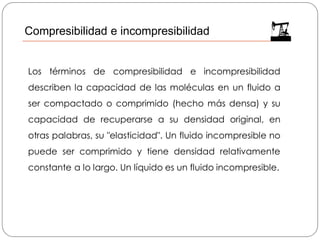 Los términos de compresibilidad e incompresibilidad
describen la capacidad de las moléculas en un fluido a
ser compactado o comprimido (hecho más densa) y su
capacidad de recuperarse a su densidad original, en
otras palabras, su "elasticidad". Un fluido incompresible no
puede ser comprimido y tiene densidad relativamente
constante a lo largo. Un líquido es un fluido incompresible.
Compresibilidad e incompresibilidad
 