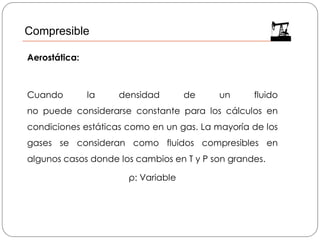 Aerostática:
Cuando la densidad de un fluido
no puede considerarse constante para los cálculos en
condiciones estáticas como en un gas. La mayoría de los
gases se consideran como fluidos compresibles en
algunos casos donde los cambios en T y P son grandes.
ρ: Variable
Compresible
 