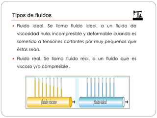  Fluido ideal. Se llama fluido ideal, a un fluido de
viscosidad nula, incompresible y deformable cuando es
sometido a tensiones cortantes por muy pequeñas que
éstas sean.
 Fluido real. Se llama fluido real, a un fluido que es
viscoso y/o compresible .
Tipos de fluidos
 
