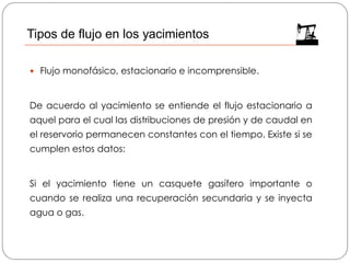  Flujo monofásico, estacionario e incomprensible.
De acuerdo al yacimiento se entiende el flujo estacionario a
aquel para el cual las distribuciones de presión y de caudal en
el reservorio permanecen constantes con el tiempo. Existe si se
cumplen estos datos:
Si el yacimiento tiene un casquete gasífero importante o
cuando se realiza una recuperación secundaria y se inyecta
agua o gas.
Tipos de flujo en los yacimientos
 